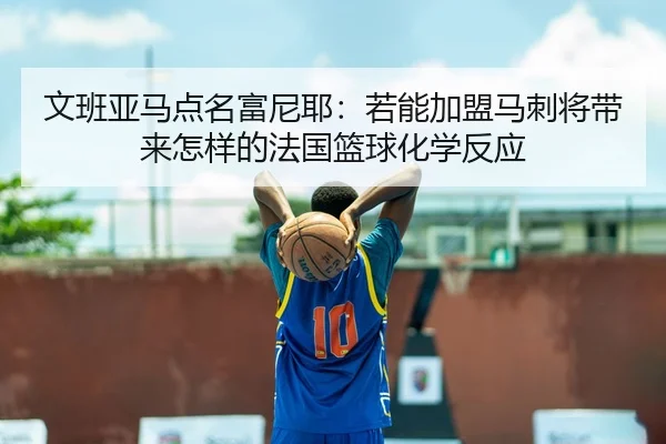 文班亚马点名富尼耶：若能加盟马刺将带来怎样的法国篮球化学反应 | JIUYOUSPORTS