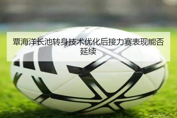 覃海洋长池转身技术优化后接力赛表现能否延续 | JIUYOUSPORTS