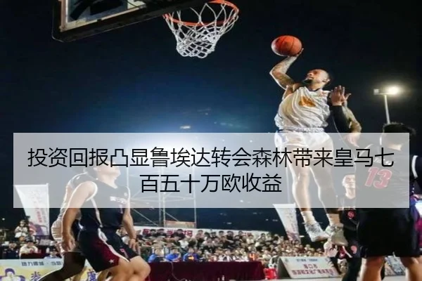投资回报凸显鲁埃达转会森林带来皇马七百五十万欧收益 | JIUYOUSPORTS