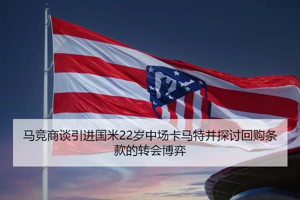 马竞商谈引进国米22岁中场卡马特并探讨回购条款的转会博弈 | JIUYOUSPORTS